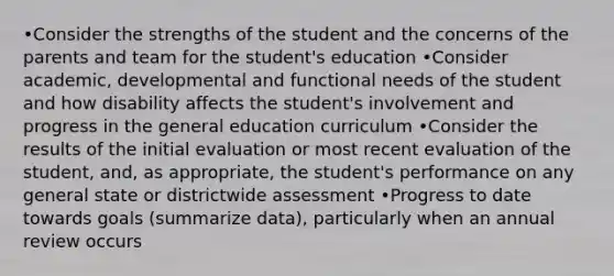 •Consider the strengths of the student and the concerns of the parents and team for the student's education •Consider academic, developmental and functional needs of the student and how disability affects the student's involvement and progress in the general education curriculum •Consider the results of the initial evaluation or most recent evaluation of the student, and, as appropriate, the student's performance on any general state or districtwide assessment •Progress to date towards goals (summarize data), particularly when an annual review occurs