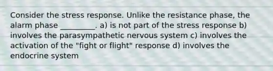 Consider the stress response. Unlike the resistance phase, the alarm phase _________. a) is not part of the stress response b) involves the parasympathetic nervous system c) involves the activation of the "fight or flight" response d) involves the endocrine system