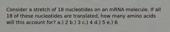 Consider a stretch of 18 nucleotides on an mRNA molecule. If all 18 of these nucleotides are translated, how many amino acids will this account for? a.) 2 b.) 3 c.) 4 d.) 5 e.) 6