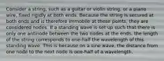 Consider a string, such as a guitar or violin string, or a piano wire, fixed rigidly at both ends. Because the string is secured at both ends and is therefore immobile at these points, they are considered nodes. If a standing wave is set up such that there is only one antinode between the two nodes at the ends, the length of the string corresponds to one-half the wavelength of this standing wave. This is because on a sine wave, the distance from one node to the next node is one-half of a wavelength.