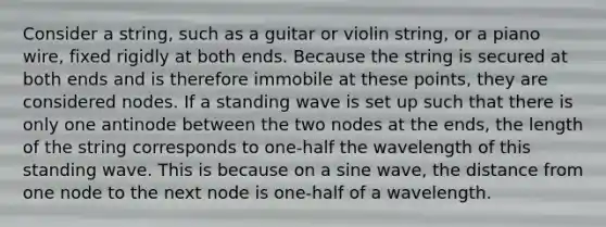 Consider a string, such as a guitar or violin string, or a piano wire, fixed rigidly at both ends. Because the string is secured at both ends and is therefore immobile at these points, they are considered nodes. If a standing wave is set up such that there is only one antinode between the two nodes at the ends, the length of the string corresponds to one-half the wavelength of this standing wave. This is because on a sine wave, the distance from one node to the next node is one-half of a wavelength.