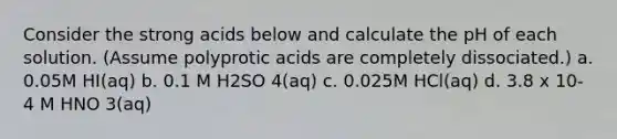 Consider the strong acids below and calculate the pH of each solution. (Assume <a href='https://www.questionai.com/knowledge/k1GwFFKhuK-polyprotic-acids' class='anchor-knowledge'>polyprotic acids</a> are completely dissociated.) a. 0.05M HI(aq) b. 0.1 M H2SO 4(aq) c. 0.025M HCl(aq) d. 3.8 x 10-4 M HNO 3(aq)