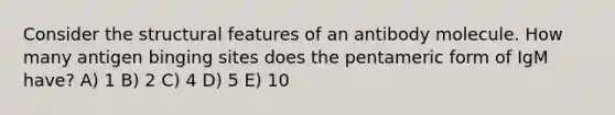 Consider the structural features of an antibody molecule. How many antigen binging sites does the pentameric form of IgM have? A) 1 B) 2 C) 4 D) 5 E) 10