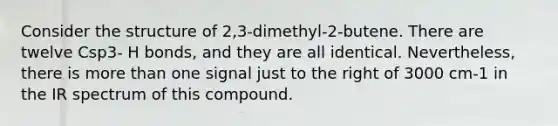 Consider the structure of 2,3-dimethyl-2-butene. There are twelve Csp3- H bonds, and they are all identical. Nevertheless, there is more than one signal just to the right of 3000 cm-1 in the IR spectrum of this compound.