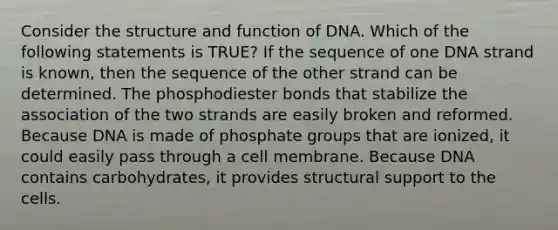 Consider the structure and function of DNA. Which of the following statements is TRUE? If the sequence of one DNA strand is known, then the sequence of the other strand can be determined. The phosphodiester bonds that stabilize the association of the two strands are easily broken and reformed. Because DNA is made of phosphate groups that are ionized, it could easily pass through a cell membrane. Because DNA contains carbohydrates, it provides structural support to the cells.