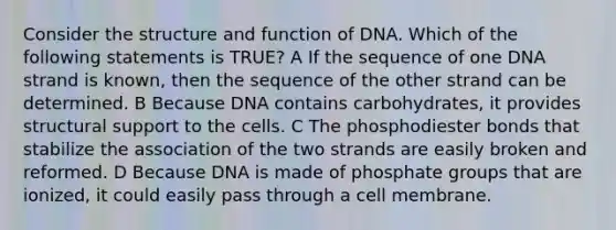 Consider the structure and function of DNA. Which of the following statements is TRUE? A If the sequence of one DNA strand is known, then the sequence of the other strand can be determined. B Because DNA contains carbohydrates, it provides structural support to the cells. C The phosphodiester bonds that stabilize the association of the two strands are easily broken and reformed. D Because DNA is made of phosphate groups that are ionized, it could easily pass through a cell membrane.