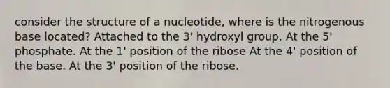 consider the structure of a nucleotide, where is the nitrogenous base located? Attached to the 3' hydroxyl group. At the 5' phosphate. At the 1' position of the ribose At the 4' position of the base. At the 3' position of the ribose.