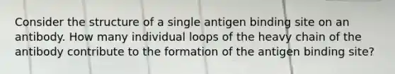 Consider the structure of a single antigen binding site on an antibody. How many individual loops of the heavy chain of the antibody contribute to the formation of the antigen binding site?