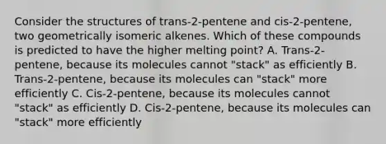 Consider the structures of trans-2-pentene and cis-2-pentene, two geometrically isomeric alkenes. Which of these compounds is predicted to have the higher melting point? A. Trans-2-pentene, because its molecules cannot "stack" as efficiently B. Trans-2-pentene, because its molecules can "stack" more efficiently C. Cis-2-pentene, because its molecules cannot "stack" as efficiently D. Cis-2-pentene, because its molecules can "stack" more efficiently