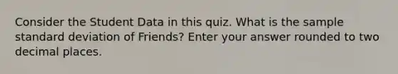 Consider the Student Data in this quiz. What is the sample standard deviation of Friends? Enter your answer rounded to two decimal places.