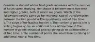 Consider a student whose final grade increases with the number of hours spent studying. Her choice is between more free time and higher grades, both of which are goods. Which of the following is notthe same as her marginal rate of transformation between the two goods? a.The opportunity cost of free time. b.The slope of herfeasible frontier. c.The number of points she is willing to give up for an additional hour of free time. d.The number of points shewould gain by giving up an additionalhour of free time. e.The number of points she would lose by taking an additional hour of free time.