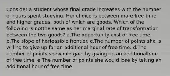 Consider a student whose final grade increases with the number of hours spent studying. Her choice is between more free time and higher grades, both of which are goods. Which of the following is notthe same as her marginal rate of transformation between the two goods? a.The opportunity cost of free time. b.The slope of herfeasible frontier. c.The number of points she is willing to give up for an additional hour of free time. d.The number of points shewould gain by giving up an additionalhour of free time. e.The number of points she would lose by taking an additional hour of free time.