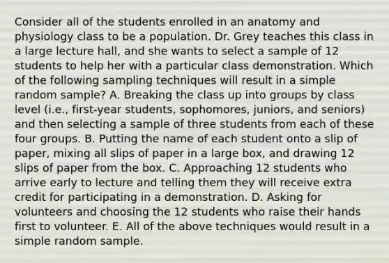 Consider all of the students enrolled in an anatomy and physiology class to be a population. Dr. Grey teaches this class in a large lecture hall, and she wants to select a sample of 12 students to help her with a particular class demonstration. Which of the following sampling techniques will result in a simple random sample? A. Breaking the class up into groups by class level (i.e., first-year students, sophomores, juniors, and seniors) and then selecting a sample of three students from each of these four groups. B. Putting the name of each student onto a slip of paper, mixing all slips of paper in a large box, and drawing 12 slips of paper from the box. C. Approaching 12 students who arrive early to lecture and telling them they will receive extra credit for participating in a demonstration. D. Asking for volunteers and choosing the 12 students who raise their hands first to volunteer. E. All of the above techniques would result in a simple random sample.