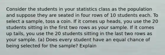 Consider the students in your statistics class as the population and suppose they are seated in four rows of 10 students each. To select a sample, toss a coin. If it comes up heads, you use the 20 students sitting in the first two rows as your sample. If it comes up tails, you use the 20 students sitting in the last two rows as your sample. (a) Does every student have an equal chance of being selected for the sample? Explain