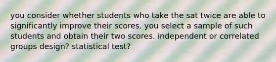 you consider whether students who take the sat twice are able to significantly improve their scores. you select a sample of such students and obtain their two scores. independent or correlated groups design? statistical test?