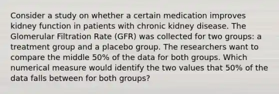 Consider a study on whether a certain medication improves kidney function in patients with chronic kidney disease. The Glomerular Filtration Rate (GFR) was collected for two groups: a treatment group and a placebo group. The researchers want to compare the middle 50% of the data for both groups. Which numerical measure would identify the two values that 50% of the data falls between for both groups?