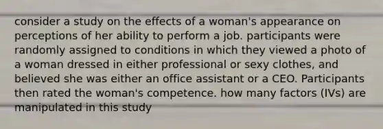 consider a study on the effects of a woman's appearance on perceptions of her ability to perform a job. participants were randomly assigned to conditions in which they viewed a photo of a woman dressed in either professional or sexy clothes, and believed she was either an office assistant or a CEO. Participants then rated the woman's competence. how many factors (IVs) are manipulated in this study