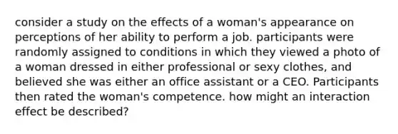 consider a study on the effects of a woman's appearance on perceptions of her ability to perform a job. participants were randomly assigned to conditions in which they viewed a photo of a woman dressed in either professional or sexy clothes, and believed she was either an office assistant or a CEO. Participants then rated the woman's competence. how might an interaction effect be described?