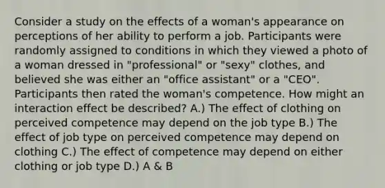 Consider a study on the effects of a woman's appearance on perceptions of her ability to perform a job. Participants were randomly assigned to conditions in which they viewed a photo of a woman dressed in "professional" or "sexy" clothes, and believed she was either an "office assistant" or a "CEO". Participants then rated the woman's competence. How might an interaction effect be described? A.) The effect of clothing on perceived competence may depend on the job type B.) The effect of job type on perceived competence may depend on clothing C.) The effect of competence may depend on either clothing or job type D.) A & B