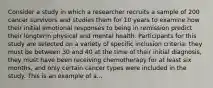 Consider a study in which a researcher recruits a sample of 200 cancer survivors and studies them for 10 years to examine how their initial emotional responses to being in remission predict their longterm physical and mental health. Participants for this study are selected on a variety of specific inclusion criteria: they must be between 30 and 40 at the time of their initial diagnosis, they must have been receiving chemotherapy for at least six months, and only certain cancer types were included in the study. This is an example of a...