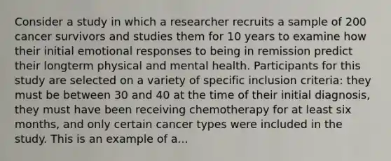 Consider a study in which a researcher recruits a sample of 200 cancer survivors and studies them for 10 years to examine how their initial emotional responses to being in remission predict their longterm physical and mental health. Participants for this study are selected on a variety of specific inclusion criteria: they must be between 30 and 40 at the time of their initial diagnosis, they must have been receiving chemotherapy for at least six months, and only certain cancer types were included in the study. This is an example of a...