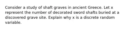 Consider a study of shaft graves in ancient Greece. Let x represent the number of decorated sword shafts buried at a discovered grave site. Explain why x is a discrete random variable.