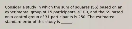 Consider a study in which the sum of squares (SS) based on an experimental group of 15 participants is 100, and the SS based on a control group of 31 participants is 250. The estimated standard error of this study is ______.