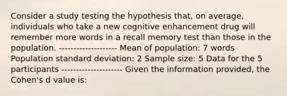 Consider a study testing the hypothesis that, on average, individuals who take a new cognitive enhancement drug will remember more words in a recall memory test than those in the population. -------------------- Mean of population: 7 words Population standard deviation: 2 Sample size: 5 Data for the 5 participants --------------------- Given the information provided, the Cohen's d value is: