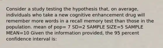 Consider a study testing the hypothesis that, on average, individuals who take a new cognitive enhancement drug will remember more words in a recall memory test than those in the population. mean of pop= 7 SD=2 SAMPLE SIZE=5 SAMPLE MEAN=10 Given the information provided, the 95 percent confidence interval is: