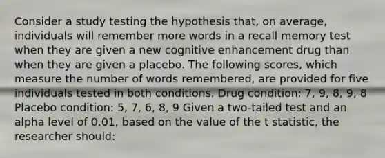 Consider a study testing the hypothesis that, on average, individuals will remember more words in a recall memory test when they are given a new cognitive enhancement drug than when they are given a placebo. The following scores, which measure the number of words remembered, are provided for five individuals tested in both conditions. Drug condition: 7, 9, 8, 9, 8 Placebo condition: 5, 7, 6, 8, 9 Given a two-tailed test and an alpha level of 0.01, based on the value of the t statistic, the researcher should: