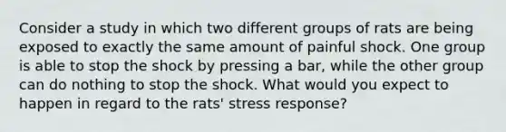 Consider a study in which two different groups of rats are being exposed to exactly the same amount of painful shock. One group is able to stop the shock by pressing a bar, while the other group can do nothing to stop the shock. What would you expect to happen in regard to the rats' stress response?