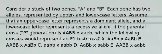 Consider a study of two genes, "A" and "B". Each gene has two alleles, represented by upper- and lower-case letters. Assume that an upper-case letter represents a dominant allele, and a lower-case letter represents a recessive allele. If the parental cross ("P" generation) is AABB x aabb, which the following crosses would represent an F1 testcross? A. AaBb x AaBb B. AABB x AaBb C. aabb x aabb D. AaBb x aabb E. AABB x aabb