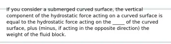 If you consider a submerged curved surface, the vertical component of the hydrostatic force acting on a curved surface is equal to the hydrostatic force acting on the _____ of the curved surface, plus (minus, if acting in the opposite direction) the weight of the fluid block.