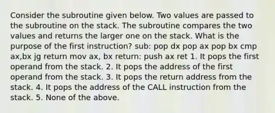 Consider the subroutine given below. Two values are passed to the subroutine on the stack. The subroutine compares the two values and returns the larger one on the stack. What is the purpose of the first instruction? sub: pop dx pop ax pop bx cmp ax,bx jg return mov ax, bx return: push ax ret 1. It pops the first operand from the stack. 2. It pops the address of the first operand from the stack. 3. It pops the return address from the stack. 4. It pops the address of the CALL instruction from the stack. 5. None of the above.