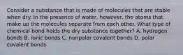 Consider a substance that is made of molecules that are stable when dry. In the presence of water, however, the atoms that make up the molecules separate from each other. What type of chemical bond holds the dry substance together? A. hydrogen bonds B. ionic bonds C. nonpolar covalent bonds D. polar covalent bonds