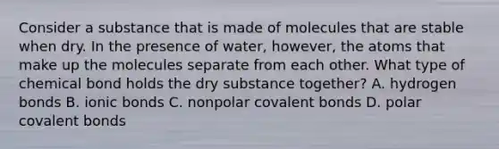 Consider a substance that is made of molecules that are stable when dry. In the presence of water, however, the atoms that make up the molecules separate from each other. What type of chemical bond holds the dry substance together? A. hydrogen bonds B. ionic bonds C. nonpolar covalent bonds D. polar covalent bonds