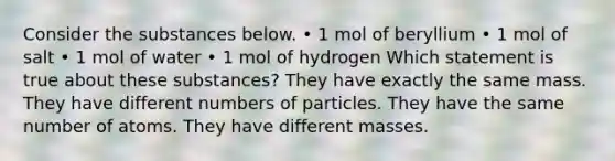 Consider the substances below. • 1 mol of beryllium • 1 mol of salt • 1 mol of water • 1 mol of hydrogen Which statement is true about these substances? They have exactly the same mass. They have different numbers of particles. They have the same number of atoms. They have different masses.