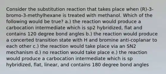 Consider the substitution reaction that takes place when (R)-3-bromo-3-methylhexane is treated with methanol. Which of the following would be true? a.) the reaction would produce a carbocation intermediate which is sp2 hybridized, flat and contains 120 degree bond angles b.) the reaction would produce a concerted transition state with H and bromine anti-coplanar to each other c.) the reaction would take place via an SN2 mechanism d.) no reaction would take place e.) the reaction would produce a carbocation intermediate which is sp hybridized, flat, linear, and contains 180 degree bond angles