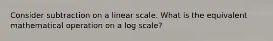 Consider subtraction on a linear scale. What is the equivalent mathematical operation on a log scale?