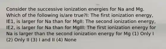 Consider the successive ionization energies for Na and Mg. Which of the following is/are true?I: The first ionization energy, IE1, is larger for Na than for MgII: The second ionization energy, IE2, is larger for Na than for MgIII: The first ionization energy for Na is larger than the second ionization energy for Mg (1) Only I (2) Only II (3) I and II (4) None