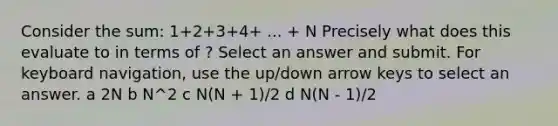 Consider the sum: 1+2+3+4+ ... + N Precisely what does this evaluate to in terms of ? Select an answer and submit. For keyboard navigation, use the up/down arrow keys to select an answer. a 2N b N^2 c N(N + 1)/2 d N(N - 1)/2