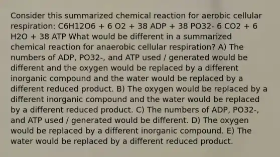 Consider this summarized chemical reaction for aerobic cellular respiration: C6H12O6 + 6 O2 + 38 ADP + 38 PO32- 6 CO2 + 6 H2O + 38 ATP What would be different in a summarized chemical reaction for anaerobic cellular respiration? A) The numbers of ADP, PO32-, and ATP used / generated would be different and the oxygen would be replaced by a different inorganic compound and the water would be replaced by a different reduced product. B) The oxygen would be replaced by a different inorganic compound and the water would be replaced by a different reduced product. C) The numbers of ADP, PO32-, and ATP used / generated would be different. D) The oxygen would be replaced by a different inorganic compound. E) The water would be replaced by a different reduced product.