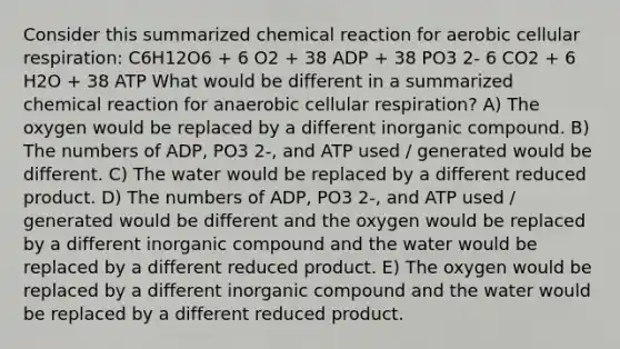 Consider this summarized chemical reaction for aerobic <a href='https://www.questionai.com/knowledge/k1IqNYBAJw-cellular-respiration' class='anchor-knowledge'>cellular respiration</a>: C6H12O6 + 6 O2 + 38 ADP + 38 PO3 2- 6 CO2 + 6 H2O + 38 ATP What would be different in a summarized chemical reaction for anaerobic cellular respiration? A) The oxygen would be replaced by a different inorganic compound. B) The numbers of ADP, PO3 2-, and ATP used / generated would be different. C) The water would be replaced by a different reduced product. D) The numbers of ADP, PO3 2-, and ATP used / generated would be different and the oxygen would be replaced by a different inorganic compound and the water would be replaced by a different reduced product. E) The oxygen would be replaced by a different inorganic compound and the water would be replaced by a different reduced product.