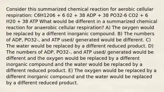 Consider this summarized chemical reaction for aerobic <a href='https://www.questionai.com/knowledge/k1IqNYBAJw-cellular-respiration' class='anchor-knowledge'>cellular respiration</a>: C6H1206 + 6 02 + 38 ADP + 38 PO32-6 CO2 + 6 H20 + 38 ATP What would be different in a summarized chemical reaction for anaerobic cellular respiration? A) The oxygen would be replaced by a different inorganic compound. B) The numbers of ADP, PO32-, and ATP used/ generated would be different. C) The water would be replaced by a different reduced product. D) The numbers of ADP, PO32-, and ATP used/ generated would be different and the oxygen would be replaced by a different inorganic compound and the water would be replaced by a different reduced product. E) The oxygen would be replaced by a different inorganic compound and the water would be replaced by a different reduced product.