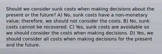 Should we consider sunk costs when making decisions about the present or the future? A) No, sunk costs have a non-monetary value; therefore, we should not consider the costs. B) No, sunk costs cannot be recovered. C) Yes, sunk costs are avoidable so we should consider the costs when making decisions. D) Yes, we should consider all costs when making decisions for the present and the future.