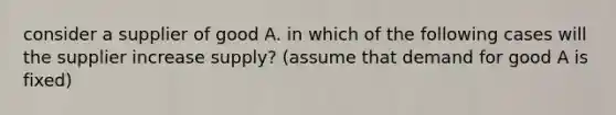 consider a supplier of good A. in which of the following cases will the supplier increase supply? (assume that demand for good A is fixed)