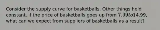 Consider the supply curve for basketballs. Other things held constant, if the price of basketballs goes up from 7.99 to14.99, what can we expect from suppliers of basketballs as a result?