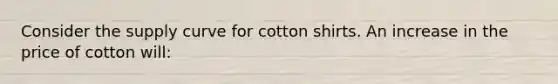 Consider the supply curve for cotton shirts. An increase in the price of cotton will: