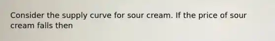 Consider the supply curve for sour cream. If the price of sour cream falls then