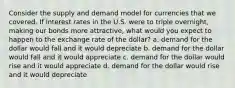 Consider the supply and demand model for currencies that we covered. If interest rates in the U.S. were to triple overnight, making our bonds more attractive, what would you expect to happen to the exchange rate of the dollar? a. demand for the dollar would fall and it would depreciate b. demand for the dollar would fall and it would appreciate c. demand for the dollar would rise and it would appreciate d. demand for the dollar would rise and it would depreciate